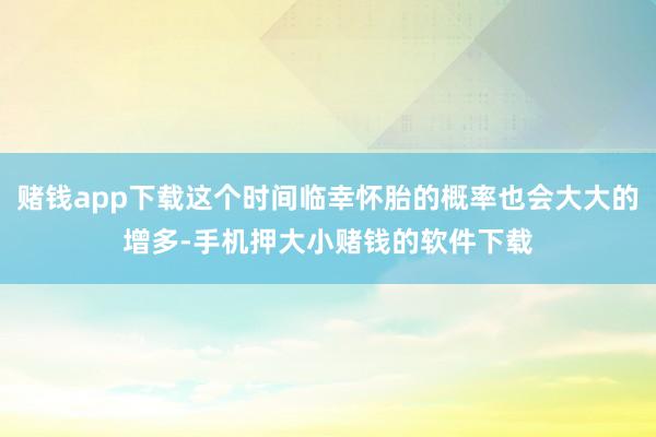 赌钱app下载这个时间临幸怀胎的概率也会大大的增多-手机押大小赌钱的软件下载