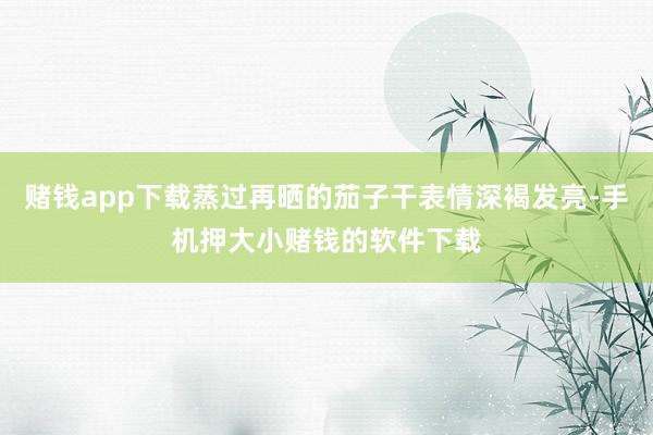 赌钱app下载蒸过再晒的茄子干表情深褐发亮-手机押大小赌钱的软件下载