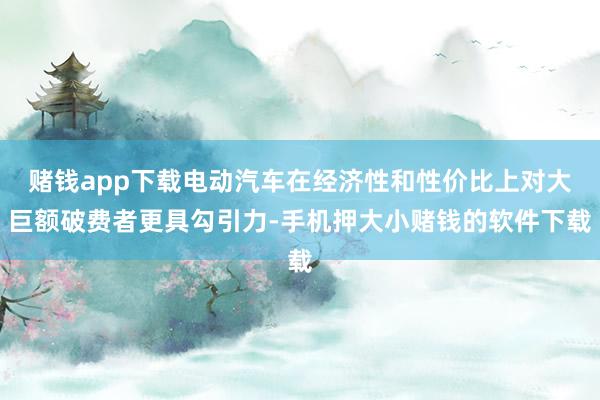 赌钱app下载电动汽车在经济性和性价比上对大巨额破费者更具勾引力-手机押大小赌钱的软件下载