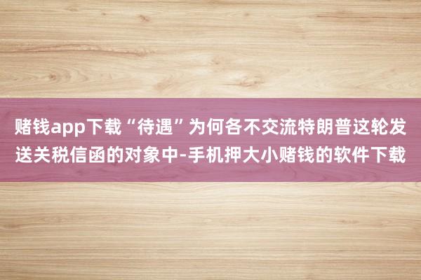 赌钱app下载“待遇”为何各不交流特朗普这轮发送关税信函的对象中-手机押大小赌钱的软件下载