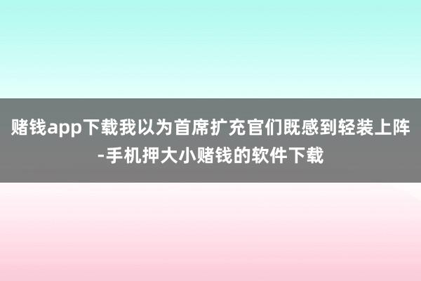 赌钱app下载我以为首席扩充官们既感到轻装上阵-手机押大小赌钱的软件下载