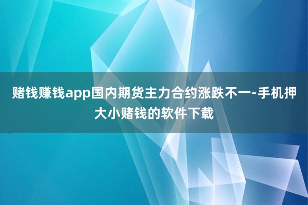 赌钱赚钱app国内期货主力合约涨跌不一-手机押大小赌钱的软件下载