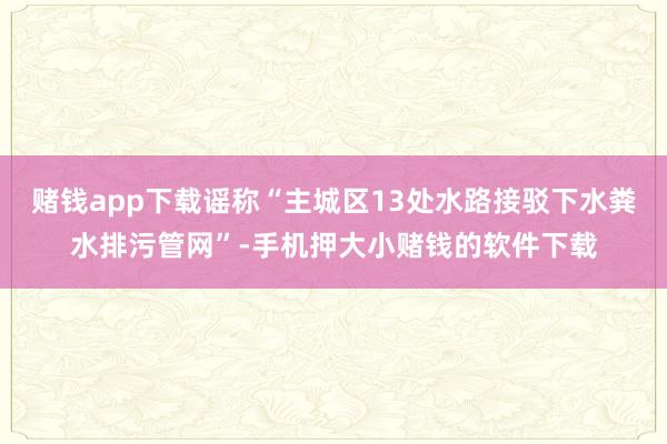 赌钱app下载谣称“主城区13处水路接驳下水粪水排污管网”-手机押大小赌钱的软件下载