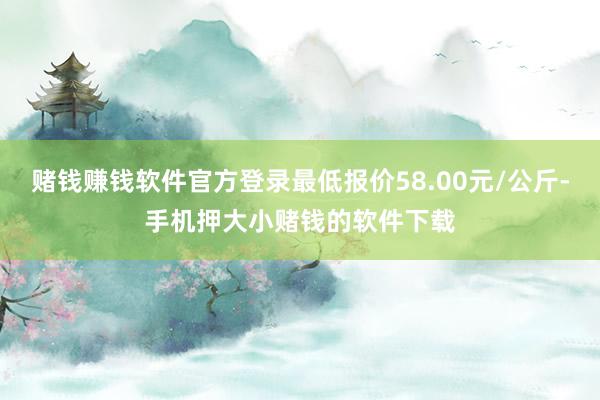 赌钱赚钱软件官方登录最低报价58.00元/公斤-手机押大小赌钱的软件下载