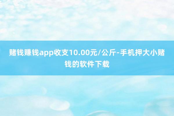 赌钱赚钱app收支10.00元/公斤-手机押大小赌钱的软件下载