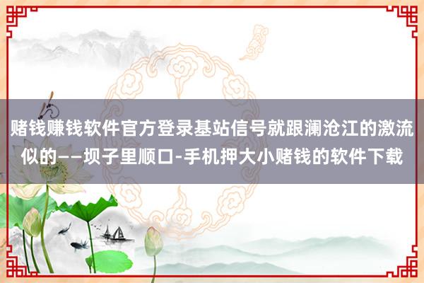 赌钱赚钱软件官方登录基站信号就跟澜沧江的激流似的——坝子里顺口-手机押大小赌钱的软件下载