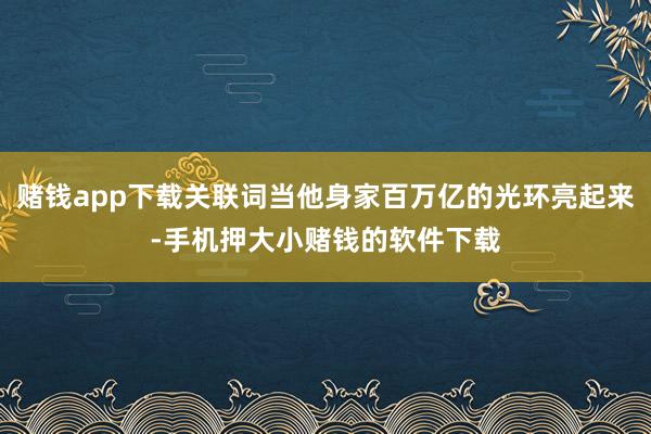 赌钱app下载关联词当他身家百万亿的光环亮起来-手机押大小赌钱的软件下载