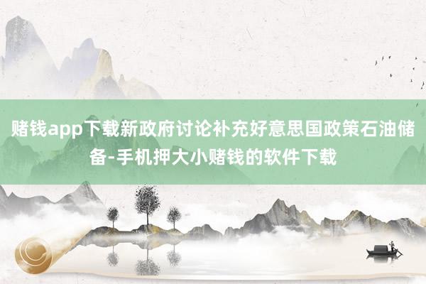 赌钱app下载新政府讨论补充好意思国政策石油储备-手机押大小赌钱的软件下载