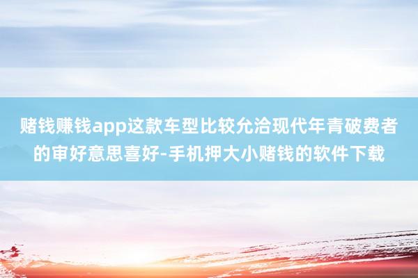 赌钱赚钱app这款车型比较允洽现代年青破费者的审好意思喜好-手机押大小赌钱的软件下载