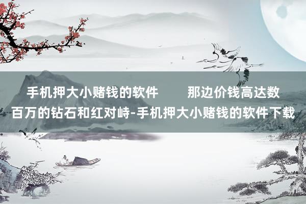手机押大小赌钱的软件        那边价钱高达数百万的钻石和红对峙-手机押大小赌钱的软件下载