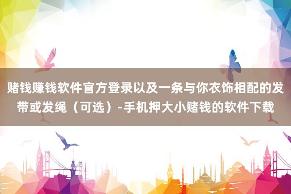 赌钱赚钱软件官方登录以及一条与你衣饰相配的发带或发绳（可选）-手机押大小赌钱的软件下载