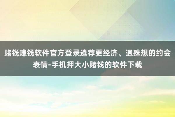 赌钱赚钱软件官方登录遴荐更经济、迥殊想的约会表情-手机押大小赌钱的软件下载