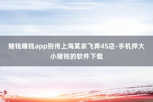 赌钱赚钱app别传上海某家飞奔4S店-手机押大小赌钱的软件下载