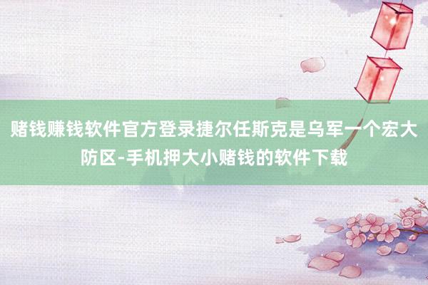 赌钱赚钱软件官方登录捷尔任斯克是乌军一个宏大防区-手机押大小赌钱的软件下载