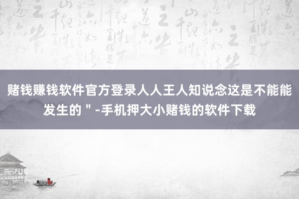 赌钱赚钱软件官方登录人人王人知说念这是不能能发生的＂-手机押大小赌钱的软件下载