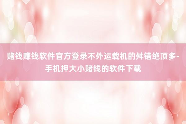 赌钱赚钱软件官方登录不外运载机的舛错绝顶多-手机押大小赌钱的软件下载