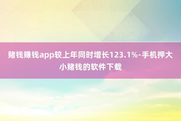赌钱赚钱app较上年同时增长123.1%-手机押大小赌钱的软件下载