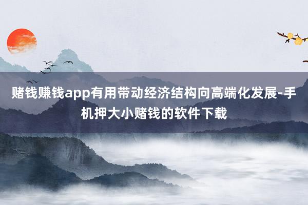 赌钱赚钱app有用带动经济结构向高端化发展-手机押大小赌钱的软件下载