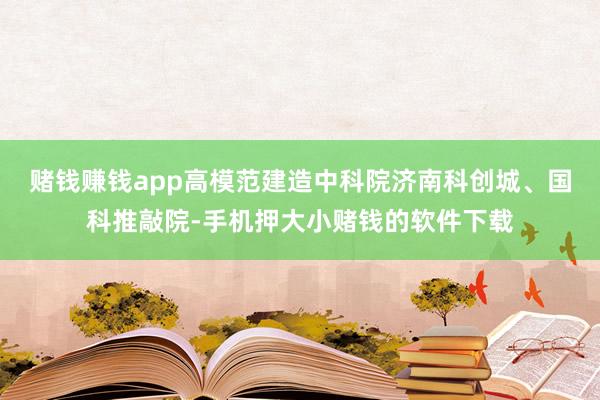 赌钱赚钱app高模范建造中科院济南科创城、国科推敲院-手机押大小赌钱的软件下载