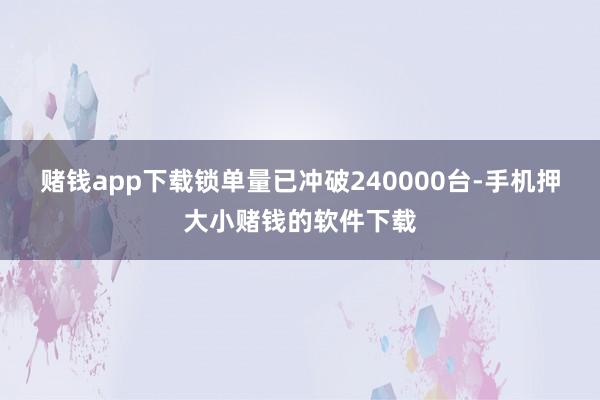 赌钱app下载锁单量已冲破240000台-手机押大小赌钱的软件下载