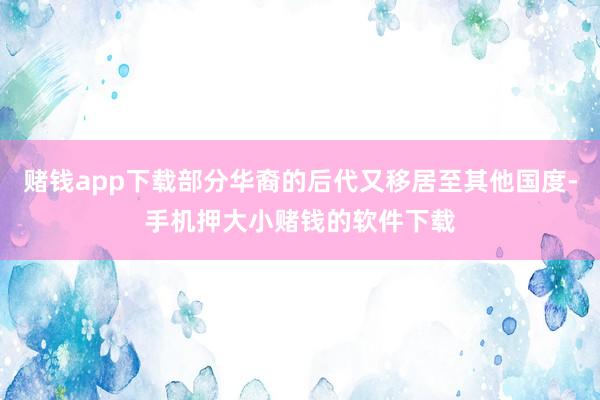 赌钱app下载部分华裔的后代又移居至其他国度-手机押大小赌钱的软件下载