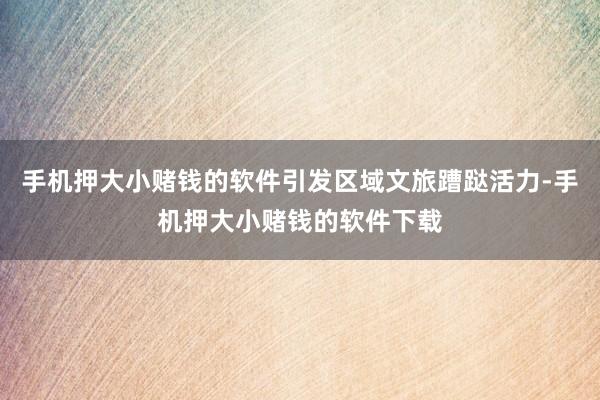 手机押大小赌钱的软件引发区域文旅蹧跶活力-手机押大小赌钱的软件下载