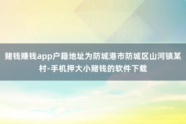 赌钱赚钱app户籍地址为防城港市防城区山河镇某村-手机押大小赌钱的软件下载