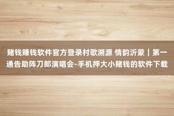 赌钱赚钱软件官方登录村歌溯源 情韵沂蒙｜第一通告助阵刀郎演唱会-手机押大小赌钱的软件下载