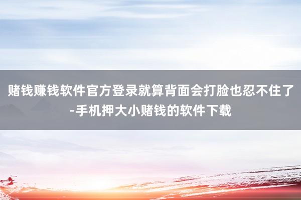赌钱赚钱软件官方登录就算背面会打脸也忍不住了-手机押大小赌钱的软件下载