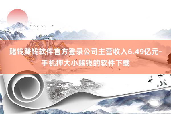 赌钱赚钱软件官方登录公司主营收入6.49亿元-手机押大小赌钱的软件下载