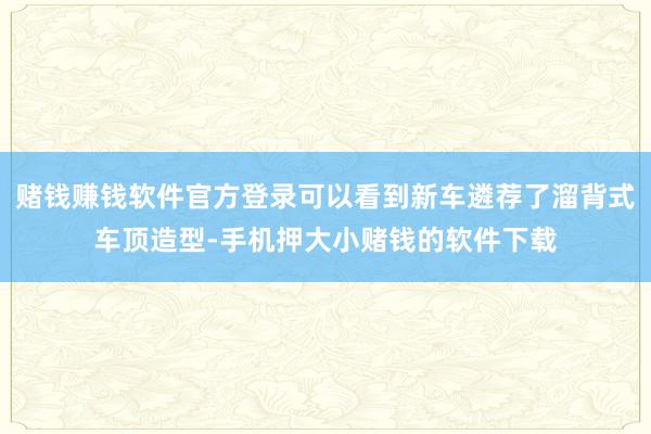 赌钱赚钱软件官方登录可以看到新车遴荐了溜背式车顶造型-手机押大小赌钱的软件下载
