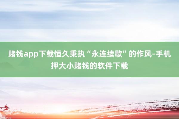 赌钱app下载恒久秉执“永连续歇”的作风-手机押大小赌钱的软件下载