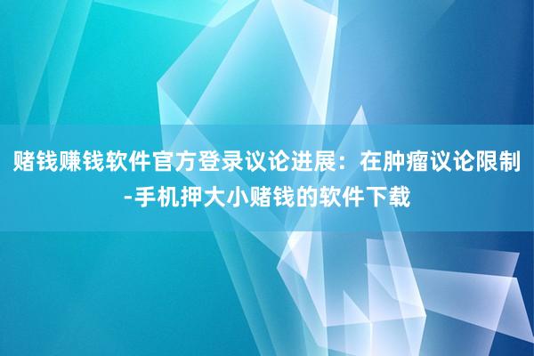 赌钱赚钱软件官方登录议论进展：在肿瘤议论限制-手机押大小赌钱的软件下载