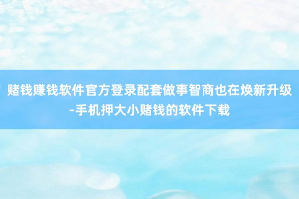 赌钱赚钱软件官方登录配套做事智商也在焕新升级-手机押大小赌钱的软件下载