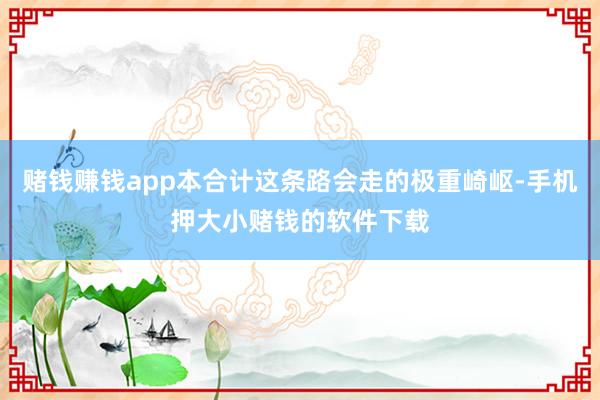赌钱赚钱app本合计这条路会走的极重崎岖-手机押大小赌钱的软件下载