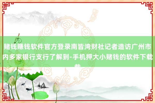赌钱赚钱软件官方登录南皆湾财社记者造访广州市内多家银行支行了解到-手机押大小赌钱的软件下载