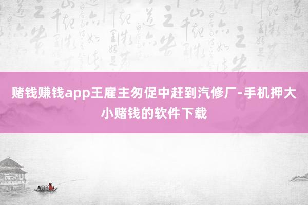 赌钱赚钱app王雇主匆促中赶到汽修厂-手机押大小赌钱的软件下载