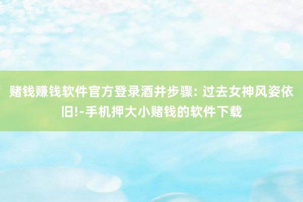 赌钱赚钱软件官方登录酒井步骤: 过去女神风姿依旧!-手机押大小赌钱的软件下载