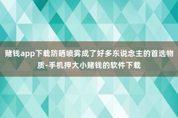 赌钱app下载防晒喷雾成了好多东说念主的首选物质-手机押大小赌钱的软件下载