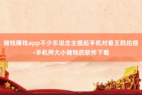赌钱赚钱app不少东说念主提起手机对着王鸥拍摄-手机押大小赌钱的软件下载