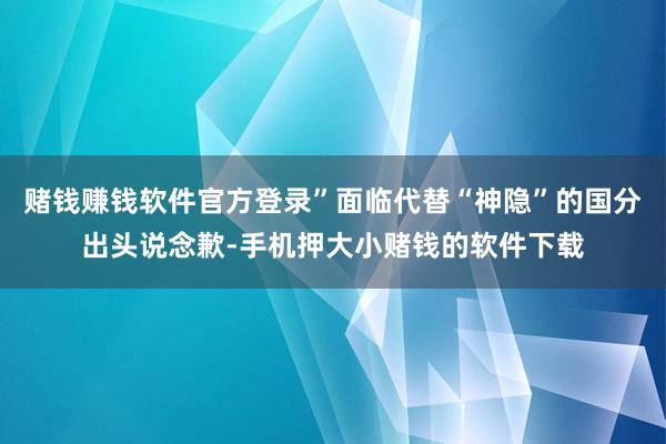 赌钱赚钱软件官方登录”面临代替“神隐”的国分出头说念歉-手机押大小赌钱的软件下载