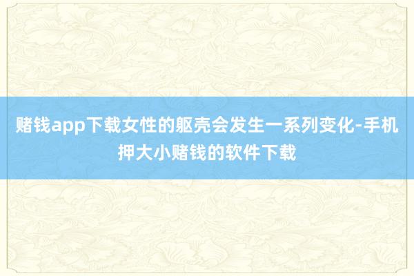 赌钱app下载女性的躯壳会发生一系列变化-手机押大小赌钱的软件下载