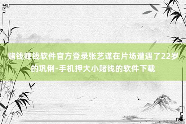赌钱赚钱软件官方登录张艺谋在片场遭遇了22岁的巩俐-手机押大小赌钱的软件下载