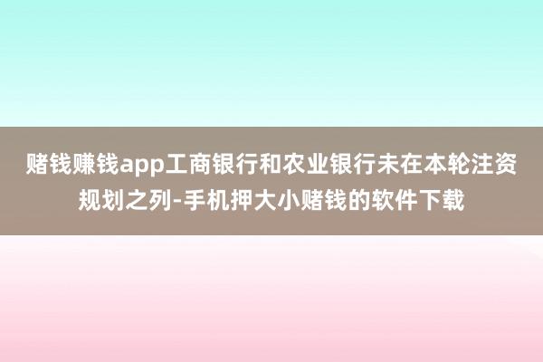 赌钱赚钱app工商银行和农业银行未在本轮注资规划之列-手机押大小赌钱的软件下载