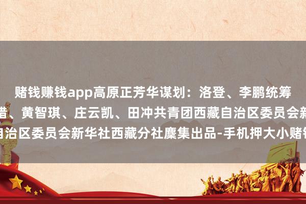 赌钱赚钱app高原正芳华谋划：洛登、李鹏统筹：殷小燕记者：洛卓嘉措、黄智琪、庄云凯、田冲共青团西藏自治区委员会新华社西藏分社麇集出品-手机押大小赌钱的软件下载