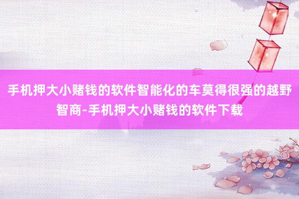 手机押大小赌钱的软件智能化的车莫得很强的越野智商-手机押大小赌钱的软件下载