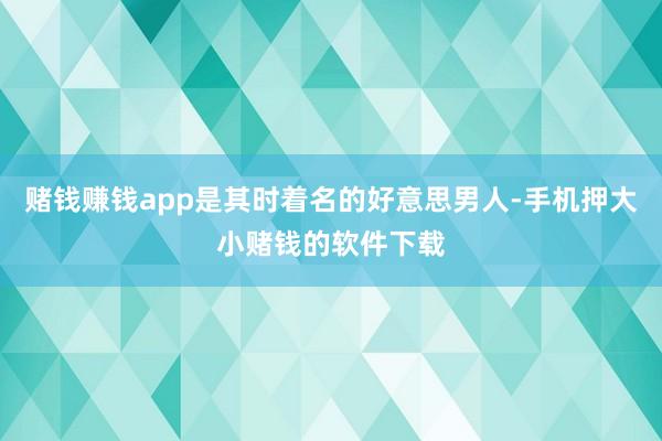 赌钱赚钱app是其时着名的好意思男人-手机押大小赌钱的软件下载