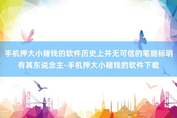 手机押大小赌钱的软件历史上并无可信的笔据标明有其东说念主-手机押大小赌钱的软件下载