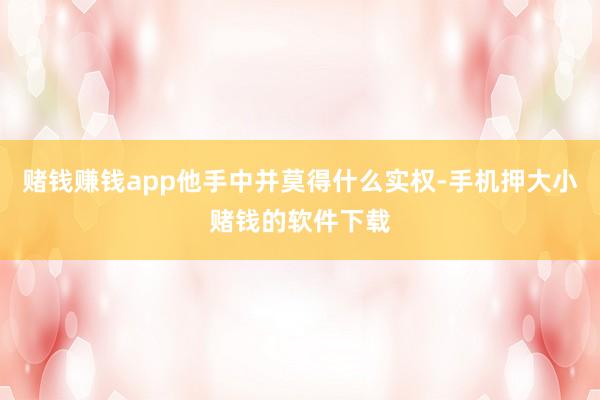 赌钱赚钱app他手中并莫得什么实权-手机押大小赌钱的软件下载