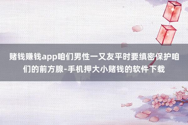 赌钱赚钱app咱们男性一又友平时要缜密保护咱们的前方腺-手机押大小赌钱的软件下载